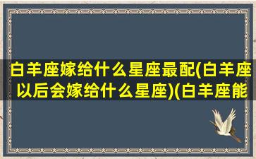 白羊座嫁给什么星座最配(白羊座以后会嫁给什么星座)(白羊座能嫁吗)