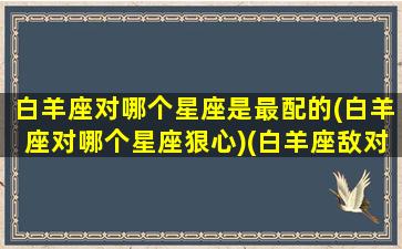 白羊座对哪个星座是最配的(白羊座对哪个星座狠心)(白羊座敌对星座)