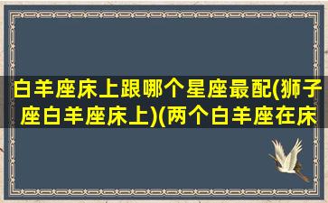 白羊座床上跟哪个星座最配(狮子座白羊座床上)(两个白羊座在床上)