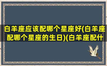 白羊座应该配哪个星座好(白羊座配哪个星座的生日)(白羊座配什么星座女生)