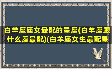 白羊座座女最配的星座(白羊座跟什么座最配)(白羊座女生最配星座配对)