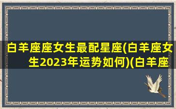 白羊座座女生最配星座(白羊座女生2023年运势如何)(白羊座女2020)