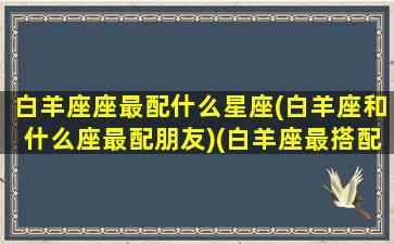 白羊座座最配什么星座(白羊座和什么座最配朋友)(白羊座最搭配的星座是什么星座)