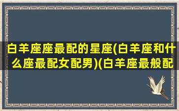 白羊座座最配的星座(白羊座和什么座最配女配男)(白羊座最般配的都是什么座)