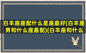 白羊座座配什么星座最好(白羊座男和什么座最配)(白羊座和什么星座最配做男朋友)