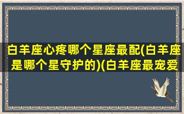 白羊座心疼哪个星座最配(白羊座是哪个星守护的)(白羊座最宠爱什么星座女)