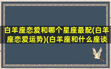 白羊座恋爱和哪个星座最配(白羊座恋爱运势)(白羊座和什么座谈恋爱)