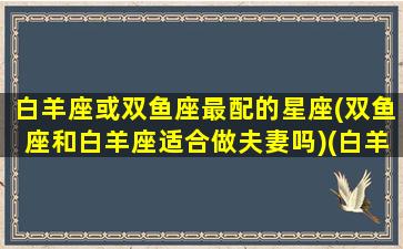 白羊座或双鱼座最配的星座(双鱼座和白羊座适合做夫妻吗)(白羊座和双鱼座的匹配度)