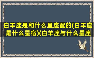 白羊座是和什么星座配的(白羊座是什么星宿)(白羊座与什么星座配对)