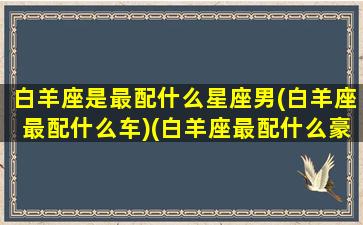 白羊座是最配什么星座男(白羊座最配什么车)(白羊座最配什么豪车)