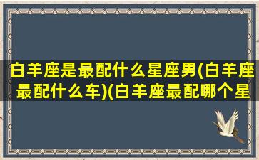 白羊座是最配什么星座男(白羊座最配什么车)(白羊座最配哪个星座男生)