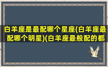 白羊座是最配哪个星座(白羊座最配哪个明星)(白羊座最般配的都是什么座)