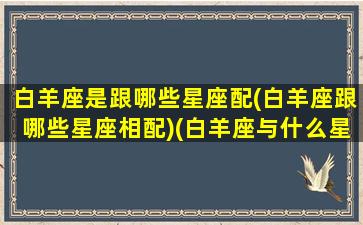 白羊座是跟哪些星座配(白羊座跟哪些星座相配)(白羊座与什么星座般配)