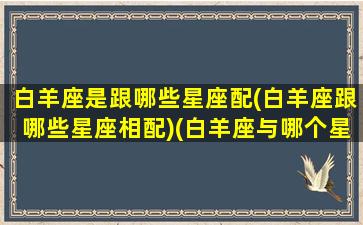 白羊座是跟哪些星座配(白羊座跟哪些星座相配)(白羊座与哪个星座最般配)