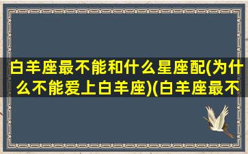 白羊座最不能和什么星座配(为什么不能爱上白羊座)(白羊座最不配对星座)