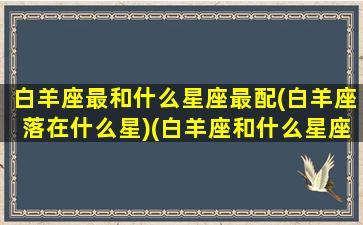 白羊座最和什么星座最配(白羊座落在什么星)(白羊座和什么星座的人最配)