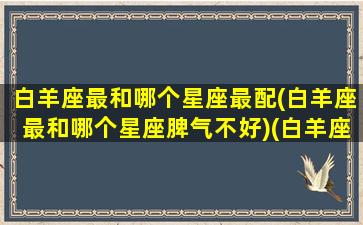 白羊座最和哪个星座最配(白羊座最和哪个星座脾气不好)(白羊座最和哪个星座合得来)