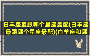 白羊座最跟哪个星座最配(白羊座最跟哪个星座最配)(白羊座和哪个星座的人最配)