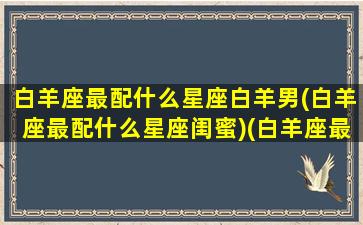 白羊座最配什么星座白羊男(白羊座最配什么星座闺蜜)(白羊座最配的星座男)