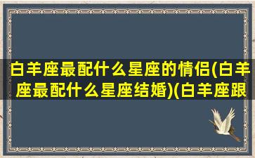 白羊座最配什么星座的情侣(白羊座最配什么星座结婚)(白羊座跟什么星座最配做情侣)