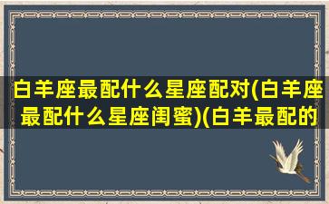 白羊座最配什么星座配对(白羊座最配什么星座闺蜜)(白羊最配的星座是什么星座)