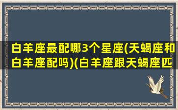 白羊座最配哪3个星座(天蝎座和白羊座配吗)(白羊座跟天蝎座匹配度)