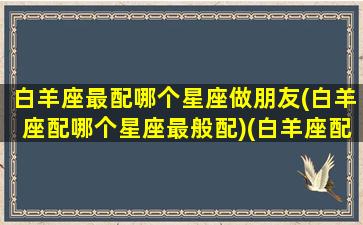 白羊座最配哪个星座做朋友(白羊座配哪个星座最般配)(白羊座配什么星座最好)