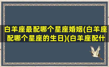 白羊座最配哪个星座婚姻(白羊座配哪个星座的生日)(白羊座配什么星座的人)