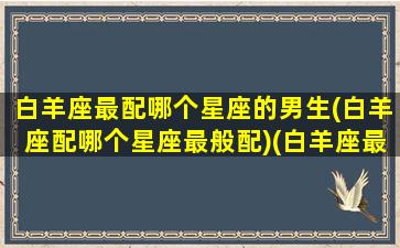 白羊座最配哪个星座的男生(白羊座配哪个星座最般配)(白羊座最般配的星座是什么星座)