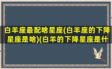 白羊座最配啥星座(白羊座的下降星座是啥)(白羊的下降星座是什么座)