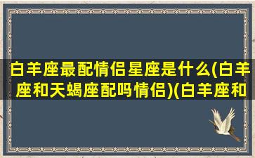 白羊座最配情侣星座是什么(白羊座和天蝎座配吗情侣)(白羊座和白羊座的情侣值)