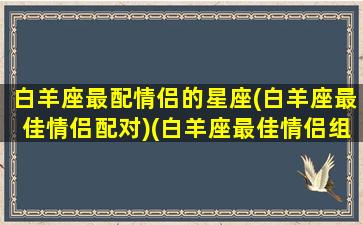 白羊座最配情侣的星座(白羊座最佳情侣配对)(白羊座最佳情侣组合)