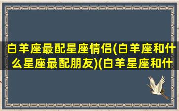 白羊座最配星座情侣(白羊座和什么星座最配朋友)(白羊星座和什么星座最配做情侣)