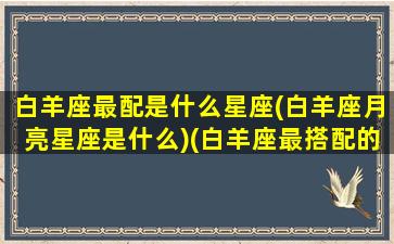 白羊座最配是什么星座(白羊座月亮星座是什么)(白羊座最搭配的星座是什么星座)