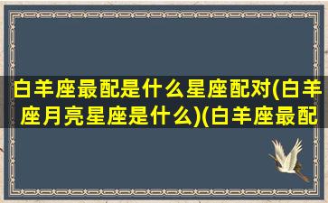 白羊座最配是什么星座配对(白羊座月亮星座是什么)(白羊座最配的是什么星座配对)