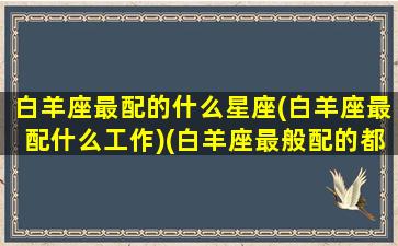 白羊座最配的什么星座(白羊座最配什么工作)(白羊座最般配的都是什么座)