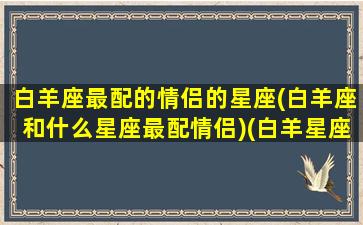 白羊座最配的情侣的星座(白羊座和什么星座最配情侣)(白羊星座和什么星座最配做情侣)