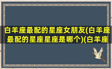 白羊座最配的星座女朋友(白羊座最配的星座星座是哪个)(白羊座最般配的星座)
