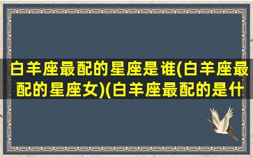 白羊座最配的星座是谁(白羊座最配的星座女)(白羊座最配的是什么星座配对)