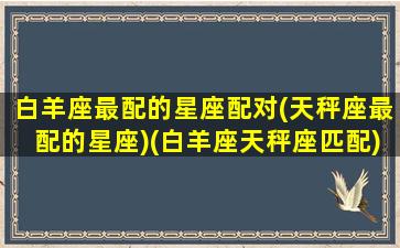 白羊座最配的星座配对(天秤座最配的星座)(白羊座天秤座匹配)