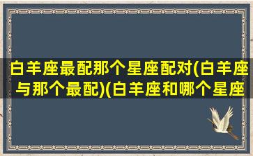 白羊座最配那个星座配对(白羊座与那个最配)(白羊座和哪个星座最配最合适)