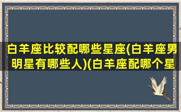 白羊座比较配哪些星座(白羊座男明星有哪些人)(白羊座配哪个星座)