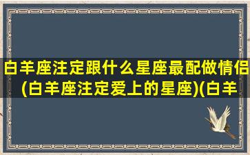 白羊座注定跟什么星座最配做情侣(白羊座注定爱上的星座)(白羊星座和什么星座最配做情侣)