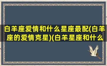 白羊座爱情和什么星座最配(白羊座的爱情克星)(白羊星座和什么星座最配做情侣)