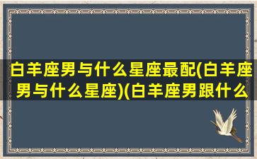 白羊座男与什么星座最配(白羊座男与什么星座)(白羊座男跟什么星座合适)