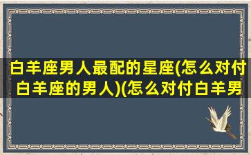 白羊座男人最配的星座(怎么对付白羊座的男人)(怎么对付白羊男的脾气)