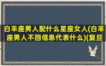 白羊座男人配什么星座女人(白羊座男人不回信息代表什么)(复旦大学对口支援西部计划)