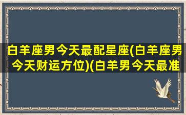 白羊座男今天最配星座(白羊座男今天财运方位)(白羊男今天最准的运势)