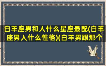 白羊座男和人什么星座最配(白羊座男人什么性格)(白羊男跟那个星座绝配)