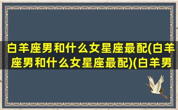 白羊座男和什么女星座最配(白羊座男和什么女星座最配)(白羊男跟什么星座女最配)